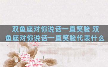 双鱼座对你说话一直笑脸 双鱼座对你说话一直笑脸代表什么